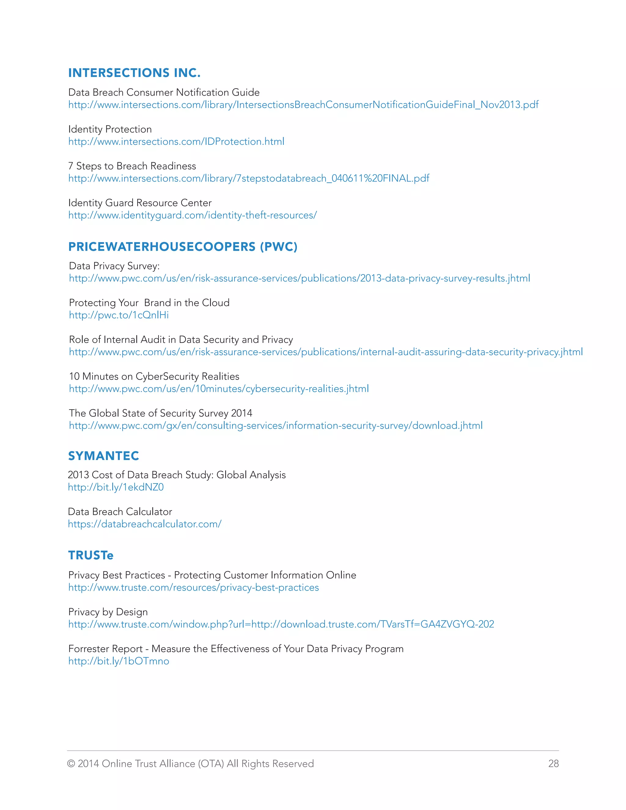 INTERSECTIONS INC. 
Data Breach Consumer Notification Guide 
http://www.intersections.com/library/IntersectionsBreachConsumerNotificationGuideFinal_Nov2013.pdf 
Identity Protection 
http://www.intersections.com/IDProtection.html 
7 Steps to Breach Readiness 
http://www.intersections.com/library/7stepstodatabreach_040611%20FINAL.pdf 
Identity Guard Resource Center 
http://www.identityguard.com/identity-theft-resources/ 
PRICEWATERHOUSECOOPERS (PWC) 
Data Privacy Survey: 
http://www.pwc.com/us/en/risk-assurance-services/publications/2013-data-privacy-survey-results.jhtml 
Protecting Your Brand in the Cloud 
http://pwc.to/1cQnlHi 
Role of Internal Audit in Data Security and Privacy 
http://www.pwc.com/us/en/risk-assurance-services/publications/internal-audit-assuring-data-security-privacy.jhtml 
10 Minutes on CyberSecurity Realities 
http://www.pwc.com/us/en/10minutes/cybersecurity-realities.jhtml 
The Global State of Security Survey 2014 
http://www.pwc.com/gx/en/consulting-services/information-security-survey/download.jhtml 
SYMANTEC 
2013 Cost of Data Breach Study: Global Analysis 
http://bit.ly/1ekdNZ0 
Data Breach Calculator 
https://databreachcalculator.com/ 
TRUSTe 
Privacy Best Practices - Protecting Customer Information Online 
http://www.truste.com/resources/privacy-best-practices 
Privacy by Design 
http://www.truste.com/window.php?url=http://download.truste.com/TVarsTf=GA4ZVGYQ-202 
Forrester Report - Measure the Effectiveness of Your Data Privacy Program 
http://bit.ly/1bOTmno 
© 2014 Online Trust Alliance (OTA) All Rights Reserved 28 
 