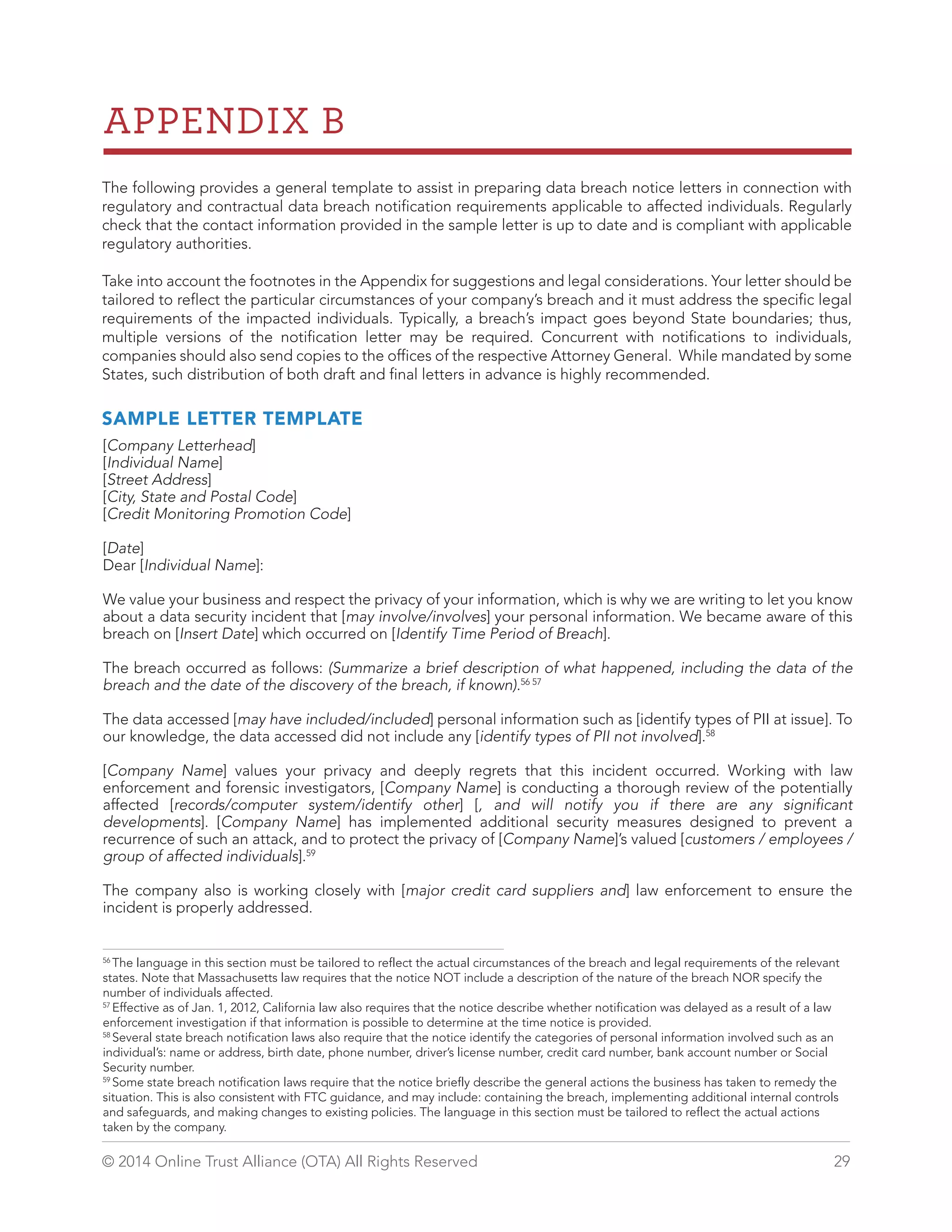 APPENDIX B 
The following provides a general template to assist in preparing data breach notice letters in connection with 
regulatory and contractual data breach notification requirements applicable to affected individuals. Regularly 
check that the contact information provided in the sample letter is up to date and is compliant with applicable 
regulatory authorities. 
Take into account the footnotes in the Appendix for suggestions and legal considerations. Your letter should be 
tailored to reflect the particular circumstances of your company’s breach and it must address the specific legal 
requirements of the impacted individuals. Typically, a breach’s impact goes beyond State boundaries; thus, 
multiple versions of the notification letter may be required. Concurrent with notifications to individuals, 
companies should also send copies to the offices of the respective Attorney General. While mandated by some 
States, such distribution of both draft and final letters in advance is highly recommended. 
SAMPLE LETTER TEMPLATE 
[Company Letterhead] 
[Individual Name] 
[Street Address] 
[City, State and Postal Code] 
[Credit Monitoring Promotion Code] 
[Date] 
Dear [Individual Name]: 
We value your business and respect the privacy of your information, which is why we are writing to let you know 
about a data security incident that [may involve/involves] your personal information. We became aware of this 
breach on [Insert Date] which occurred on [Identify Time Period of Breach]. 
The breach occurred as follows: (Summarize a brief description of what happened, including the data of the 
breach and the date of the discovery of the breach, if known).56 57 
The data accessed [may have included/included] personal information such as [identify types of PII at issue]. To 
our knowledge, the data accessed did not include any [identify types of PII not involved].58 
[Company Name] values your privacy and deeply regrets that this incident occurred. Working with law 
enforcement and forensic investigators, [Company Name] is conducting a thorough review of the potentially 
affected [records/computer system/identify other] [, and will notify you if there are any significant 
developments]. [Company Name] has implemented additional security measures designed to prevent a 
recurrence of such an attack, and to protect the privacy of [Company Name]’s valued [customers / employees / 
group of affected individuals].59 
The company also is working closely with [major credit card suppliers and] law enforcement to ensure the 
incident is properly addressed. 
56 The language in this section must be tailored to reflect the actual circumstances of the breach and legal requirements of the relevant 
states. Note that Massachusetts law requires that the notice NOT include a description of the nature of the breach NOR specify the 
number of individuals affected. 
57 Effective as of Jan. 1, 2012, California law also requires that the notice describe whether notification was delayed as a result of a law 
enforcement investigation if that information is possible to determine at the time notice is provided. 
58 Several state breach notification laws also require that the notice identify the categories of personal information involved such as an 
individual’s: name or address, birth date, phone number, driver’s license number, credit card number, bank account number or Social 
Security number. 
59 Some state breach notification laws require that the notice briefly describe the general actions the business has taken to remedy the 
situation. This is also consistent with FTC guidance, and may include: containing the breach, implementing additional internal controls 
and safeguards, and making changes to existing policies. The language in this section must be tailored to reflect the actual actions 
taken by the company. 
© 2014 Online Trust Alliance (OTA) All Rights Reserved 29 
 