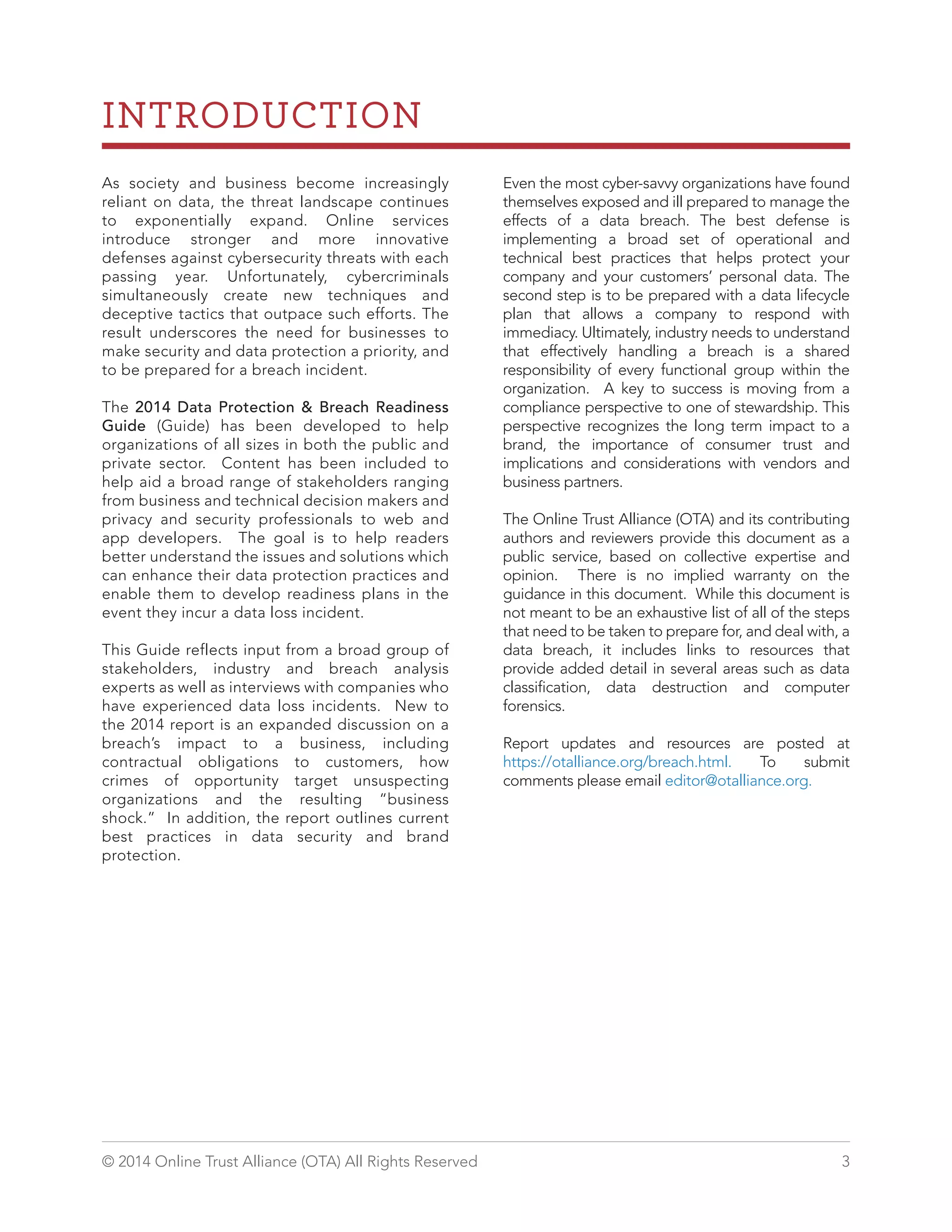 INTRODUCTION 
As society and business become increasingly 
reliant on data, the threat landscape continues 
to exponentially expand. Online services 
introduce stronger and more innovative 
defenses against cybersecurity threats with each 
passing year. Unfortunately, cybercriminals 
simultaneously create new techniques and 
deceptive tactics that outpace such efforts. The 
result underscores the need for businesses to 
make security and data protection a priority, and 
to be prepared for a breach incident. 
The 2014 Data Protection & Breach Readiness 
Guide (Guide) has been developed to help 
organizations of all sizes in both the public and 
private sector. Content has been included to 
help aid a broad range of stakeholders ranging 
from business and technical decision makers and 
privacy and security professionals to web and 
app developers. The goal is to help readers 
better understand the issues and solutions which 
can enhance their data protection practices and 
enable them to develop readiness plans in the 
event they incur a data loss incident. 
This Guide reflects input from a broad group of 
stakeholders, industry and breach analysis 
experts as well as interviews with companies who 
have experienced data loss incidents. New to 
the 2014 report is an expanded discussion on a 
breach’s impact to a business, including 
contractual obligations to customers, how 
crimes of opportunity target unsuspecting 
organizations and the resulting “business 
shock.” In addition, the report outlines current 
best practices in data security and brand 
protection. 
Even the most cyber-savvy organizations have found 
themselves exposed and ill prepared to manage the 
effects of a data breach. The best defense is 
implementing a broad set of operational and 
technical best practices that helps protect your 
company and your customers’ personal data. The 
second step is to be prepared with a data lifecycle 
plan that allows a company to respond with 
immediacy. Ultimately, industry needs to understand 
that effectively handling a breach is a shared 
responsibility of every functional group within the 
organization. A key to success is moving from a 
compliance perspective to one of stewardship. This 
perspective recognizes the long term impact to a 
brand, the importance of consumer trust and 
implications and considerations with vendors and 
business partners. 
The Online Trust Alliance (OTA) and its contributing 
authors and reviewers provide this document as a 
public service, based on collective expertise and 
opinion. There is no implied warranty on the 
guidance in this document. While this document is 
not meant to be an exhaustive list of all of the steps 
that need to be taken to prepare for, and deal with, a 
data breach, it includes links to resources that 
provide added detail in several areas such as data 
classification, data destruction and computer 
forensics. 
Report updates and resources are posted at 
https://otalliance.org/breach.html. To submit 
comments please email editor@otalliance.org. 
© 2014 Online Trust Alliance (OTA) All Rights Reserved 3 
 