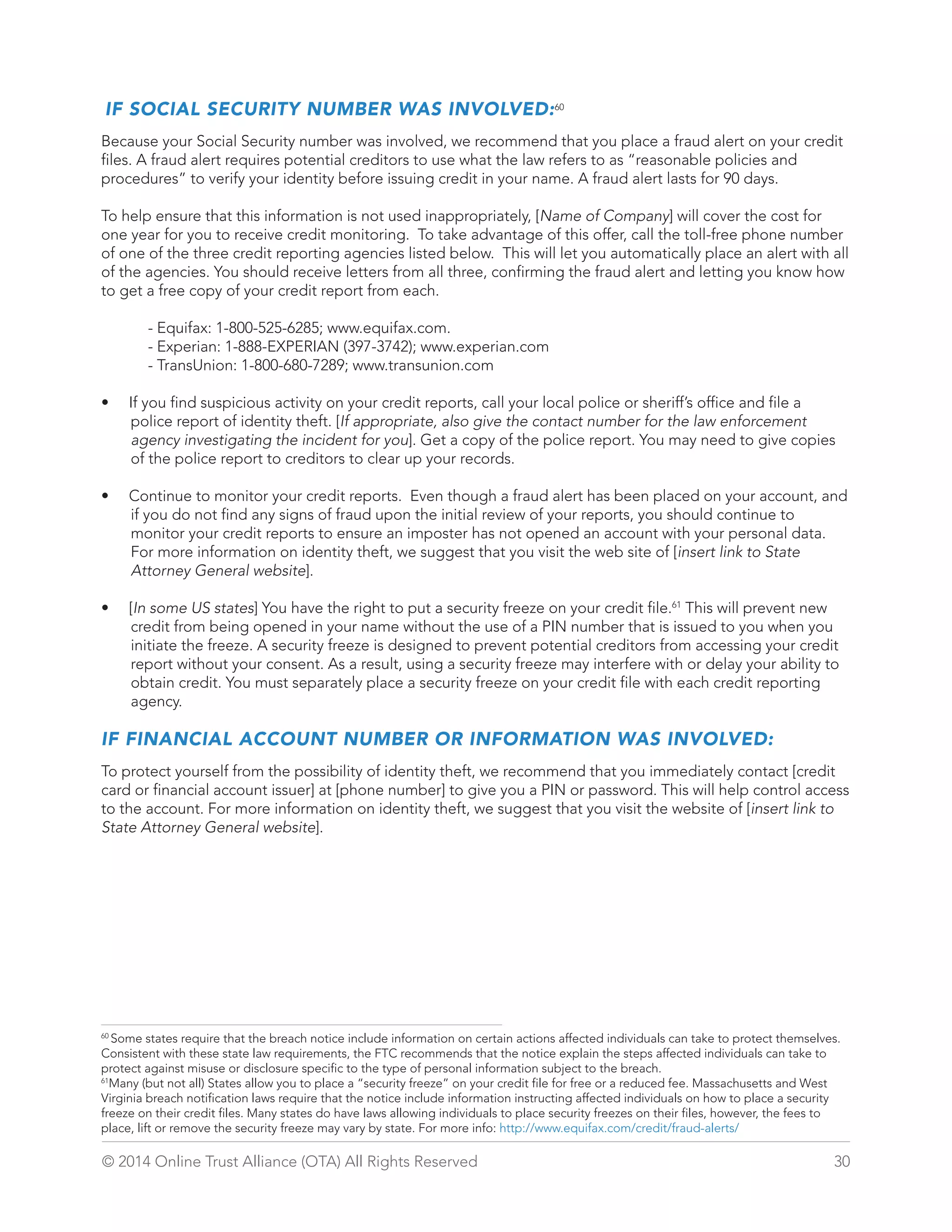 IF SOCIAL SECURITY NUMBER WAS INVOLVED:60 
Because your Social Security number was involved, we recommend that you place a fraud alert on your credit 
files. A fraud alert requires potential creditors to use what the law refers to as “reasonable policies and 
procedures” to verify your identity before issuing credit in your name. A fraud alert lasts for 90 days. 
To help ensure that this information is not used inappropriately, [Name of Company] will cover the cost for 
one year for you to receive credit monitoring. To take advantage of this offer, call the toll-free phone number 
of one of the three credit reporting agencies listed below. This will let you automatically place an alert with all 
of the agencies. You should receive letters from all three, confirming the fraud alert and letting you know how 
to get a free copy of your credit report from each. 
- Equifax: 1-800-525-6285; www.equifax.com. 
- Experian: 1-888-EXPERIAN (397-3742); www.experian.com 
- TransUnion: 1-800-680-7289; www.transunion.com 
• If you find suspicious activity on your credit reports, call your local police or sheriff’s office and file a 
police report of identity theft. [If appropriate, also give the contact number for the law enforcement 
agency investigating the incident for you]. Get a copy of the police report. You may need to give copies 
of the police report to creditors to clear up your records. 
• Continue to monitor your credit reports. Even though a fraud alert has been placed on your account, and 
if you do not find any signs of fraud upon the initial review of your reports, you should continue to 
monitor your credit reports to ensure an imposter has not opened an account with your personal data. 
For more information on identity theft, we suggest that you visit the web site of [insert link to State 
Attorney General website]. 
• [In some US states] You have the right to put a security freeze on your credit file.61 This will prevent new 
credit from being opened in your name without the use of a PIN number that is issued to you when you 
initiate the freeze. A security freeze is designed to prevent potential creditors from accessing your credit 
report without your consent. As a result, using a security freeze may interfere with or delay your ability to 
obtain credit. You must separately place a security freeze on your credit file with each credit reporting 
agency. 
IF FINANCIAL ACCOUNT NUMBER OR INFORMATION WAS INVOLVED: 
To protect yourself from the possibility of identity theft, we recommend that you immediately contact [credit 
card or financial account issuer] at [phone number] to give you a PIN or password. This will help control access 
to the account. For more information on identity theft, we suggest that you visit the website of [insert link to 
State Attorney General website]. 
60 Some states require that the breach notice include information on certain actions affected individuals can take to protect themselves. 
Consistent with these state law requirements, the FTC recommends that the notice explain the steps affected individuals can take to 
protect against misuse or disclosure specific to the type of personal information subject to the breach. 
61Many (but not all) States allow you to place a “security freeze” on your credit file for free or a reduced fee. Massachusetts and West 
Virginia breach notification laws require that the notice include information instructing affected individuals on how to place a security 
freeze on their credit files. Many states do have laws allowing individuals to place security freezes on their files, however, the fees to 
place, lift or remove the security freeze may vary by state. For more info: http://www.equifax.com/credit/fraud-alerts/ 
© 2014 Online Trust Alliance (OTA) All Rights Reserved 30 
 