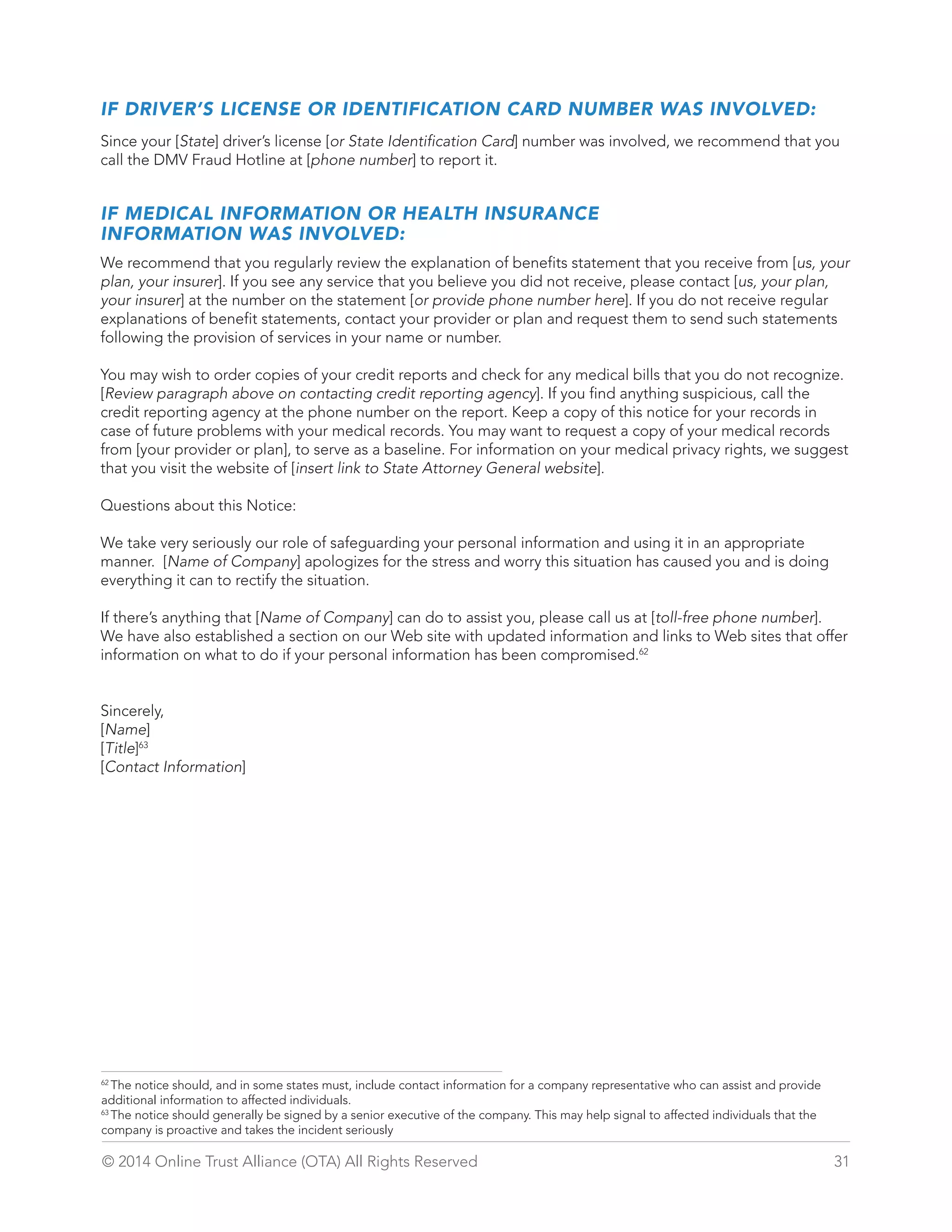 IF DRIVER’S LICENSE OR IDENTIFICATION CARD NUMBER WAS INVOLVED: 
Since your [State] driver’s license [or State Identification Card] number was involved, we recommend that you 
call the DMV Fraud Hotline at [phone number] to report it. 
IF MEDICAL INFORMATION OR HEALTH INSURANCE 
INFORMATION WAS INVOLVED: 
We recommend that you regularly review the explanation of benefits statement that you receive from [us, your 
plan, your insurer]. If you see any service that you believe you did not receive, please contact [us, your plan, 
your insurer] at the number on the statement [or provide phone number here]. If you do not receive regular 
explanations of benefit statements, contact your provider or plan and request them to send such statements 
following the provision of services in your name or number. 
You may wish to order copies of your credit reports and check for any medical bills that you do not recognize. 
[Review paragraph above on contacting credit reporting agency]. If you find anything suspicious, call the 
credit reporting agency at the phone number on the report. Keep a copy of this notice for your records in 
case of future problems with your medical records. You may want to request a copy of your medical records 
from [your provider or plan], to serve as a baseline. For information on your medical privacy rights, we suggest 
that you visit the website of [insert link to State Attorney General website]. 
Questions about this Notice: 
We take very seriously our role of safeguarding your personal information and using it in an appropriate 
manner. [Name of Company] apologizes for the stress and worry this situation has caused you and is doing 
everything it can to rectify the situation. 
If there’s anything that [Name of Company] can do to assist you, please call us at [toll-free phone number]. 
We have also established a section on our Web site with updated information and links to Web sites that offer 
information on what to do if your personal information has been compromised.62 
Sincerely, 
[Name] 
[Title]63 
[Contact Information] 
62 The notice should, and in some states must, include contact information for a company representative who can assist and provide 
additional information to affected individuals. 
63 The notice should generally be signed by a senior executive of the company. This may help signal to affected individuals that the 
company is proactive and takes the incident seriously 
© 2014 Online Trust Alliance (OTA) All Rights Reserved 31 
 