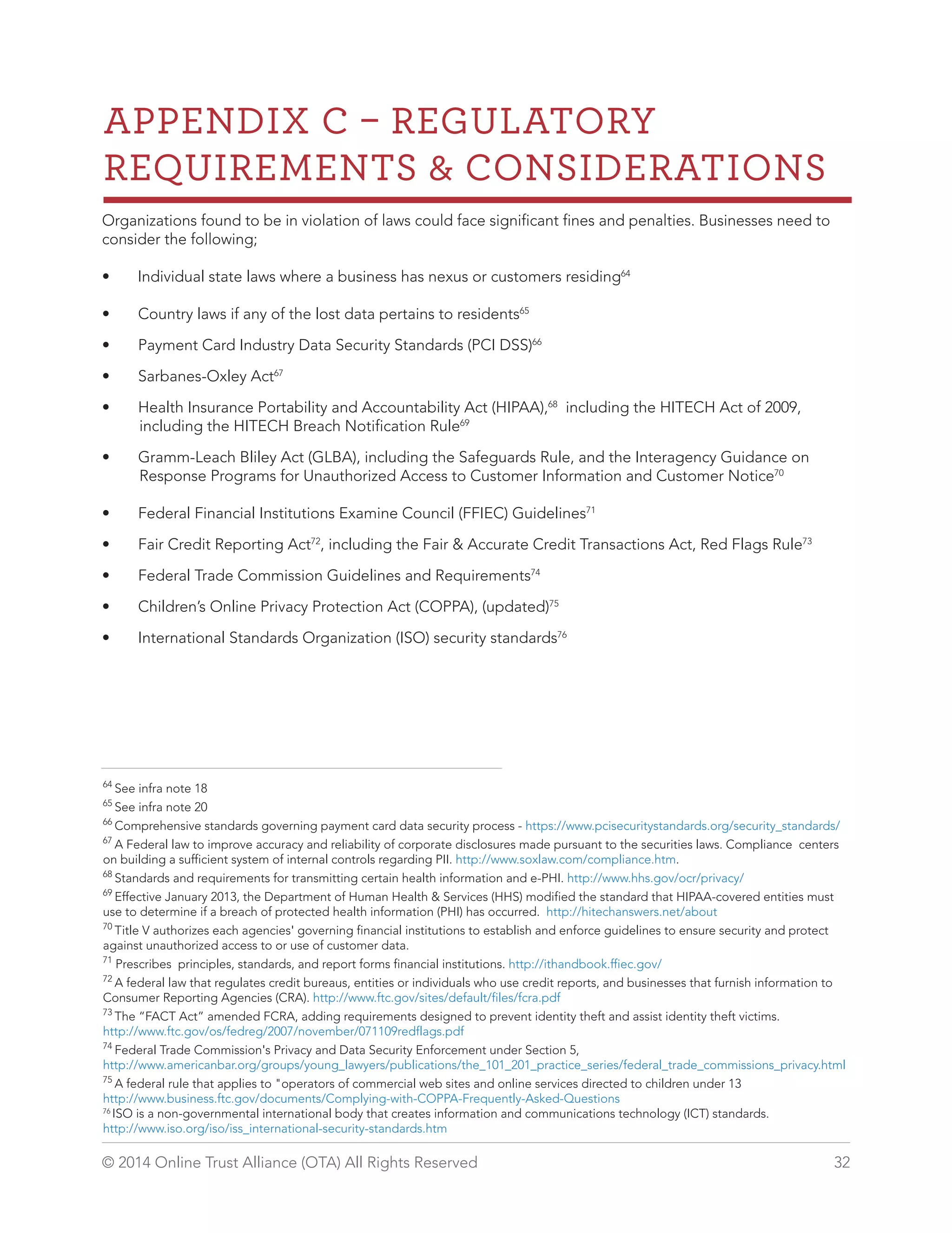 APPENDIX C  REGULATORY 
REQUIREMENTS  CONSIDERATIONS 
Organizations found to be in violation of laws could face significant fines and penalties. Businesses need to 
consider the following; 
• Individual state laws where a business has nexus or customers residing64 
• Country laws if any of the lost data pertains to residents65 
• Payment Card Industry Data Security Standards (PCI DSS)66 
• Sarbanes-Oxley Act67 
• Health Insurance Portability and Accountability Act (HIPAA),68 including the HITECH Act of 2009, 
including the HITECH Breach Notification Rule69 
• Gramm-Leach Bliley Act (GLBA), including the Safeguards Rule, and the Interagency Guidance on 
Response Programs for Unauthorized Access to Customer Information and Customer Notice70 
• Federal Financial Institutions Examine Council (FFIEC) Guidelines71 
• Fair Credit Reporting Act72, including the Fair  Accurate Credit Transactions Act, Red Flags Rule73 
• Federal Trade Commission Guidelines and Requirements74 
• Children’s Online Privacy Protection Act (COPPA), (updated)75 
• International Standards Organization (ISO) security standards76 
64 See infra note 18 
65 See infra note 20 
66 Comprehensive standards governing payment card data security process - https://www.pcisecuritystandards.org/security_standards/ 
67 A Federal law to improve accuracy and reliability of corporate disclosures made pursuant to the securities laws. Compliance centers 
on building a sufficient system of internal controls regarding PII. http://www.soxlaw.com/compliance.htm. 
68 Standards and requirements for transmitting certain health information and e-PHI. http://www.hhs.gov/ocr/privacy/ 
69 Effective January 2013, the Department of Human Health  Services (HHS) modified the standard that HIPAA-covered entities must 
use to determine if a breach of protected health information (PHI) has occurred. http://hitechanswers.net/about 
70 Title V authorizes each agencies' governing financial institutions to establish and enforce guidelines to ensure security and protect 
against unauthorized access to or use of customer data. 
71 Prescribes principles, standards, and report forms financial institutions. http://ithandbook.ffiec.gov/ 
72 A federal law that regulates credit bureaus, entities or individuals who use credit reports, and businesses that furnish information to 
Consumer Reporting Agencies (CRA). http://www.ftc.gov/sites/default/files/fcra.pdf 
73 The “FACT Act” amended FCRA, adding requirements designed to prevent identity theft and assist identity theft victims. 
http://www.ftc.gov/os/fedreg/2007/november/071109redflags.pdf 
74 Federal Trade Commission's Privacy and Data Security Enforcement under Section 5, 
http://www.americanbar.org/groups/young_lawyers/publications/the_101_201_practice_series/federal_trade_commissions_privacy.html 
75 A federal rule that applies to operators of commercial web sites and online services directed to children under 13 
http://www.business.ftc.gov/documents/Complying-with-COPPA-Frequently-Asked-Questions 
76 ISO is a non-governmental international body that creates information and communications technology (ICT) standards. 
http://www.iso.org/iso/iss_international-security-standards.htm 
© 2014 Online Trust Alliance (OTA) All Rights Reserved 32 
 