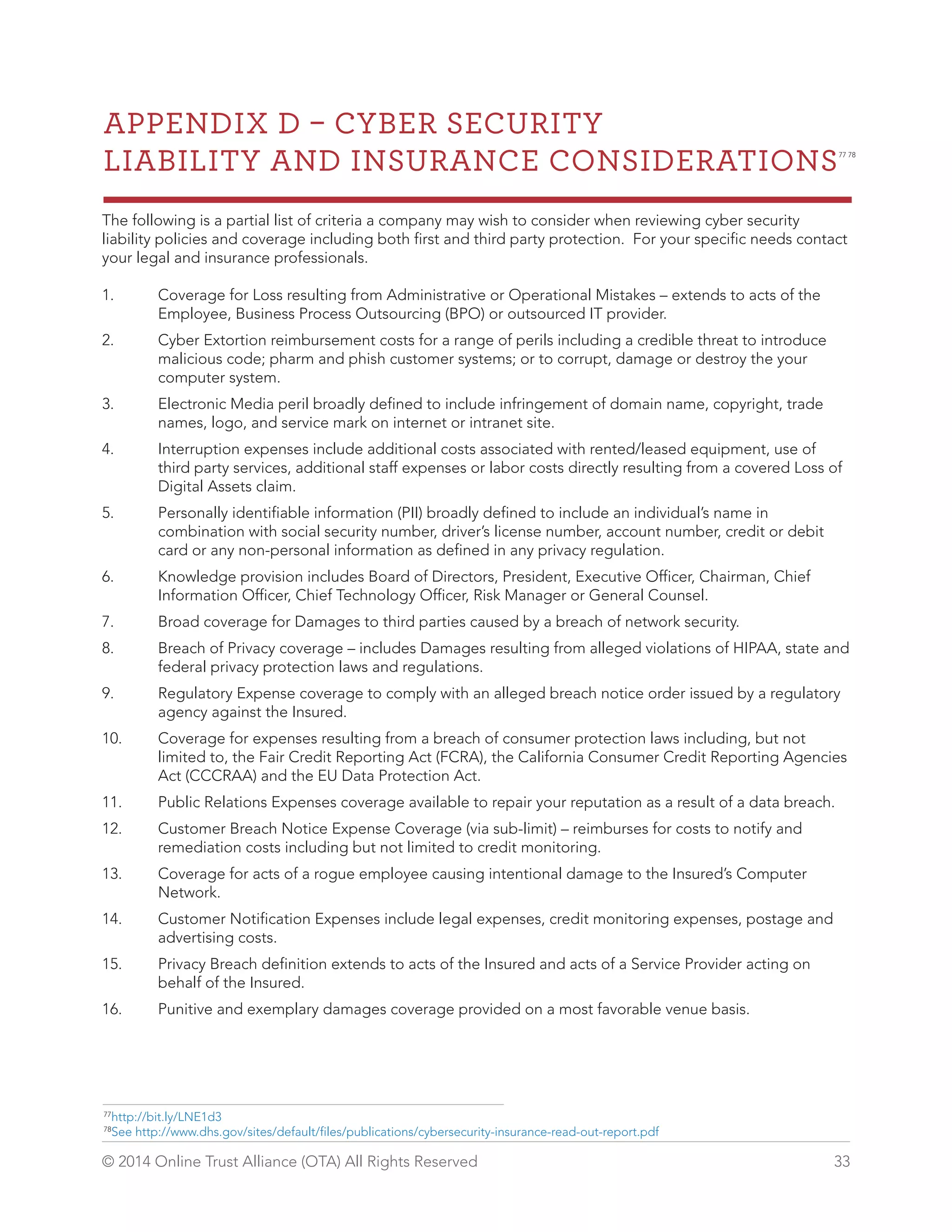 APPENDIX D  CYBER SECURITY 
LIABILITY AND INSURANCE CONSIDERATIONS77 78 
The following is a partial list of criteria a company may wish to consider when reviewing cyber security 
liability policies and coverage including both first and third party protection. For your specific needs contact 
your legal and insurance professionals. 
1. Coverage for Loss resulting from Administrative or Operational Mistakes – extends to acts of the 
Employee, Business Process Outsourcing (BPO) or outsourced IT provider. 
2. Cyber Extortion reimbursement costs for a range of perils including a credible threat to introduce 
malicious code; pharm and phish customer systems; or to corrupt, damage or destroy the your 
computer system. 
3. Electronic Media peril broadly defined to include infringement of domain name, copyright, trade 
names, logo, and service mark on internet or intranet site. 
4. Interruption expenses include additional costs associated with rented/leased equipment, use of 
third party services, additional staff expenses or labor costs directly resulting from a covered Loss of 
Digital Assets claim. 
5. Personally identifiable information (PII) broadly defined to include an individual’s name in 
combination with social security number, driver’s license number, account number, credit or debit 
card or any non-personal information as defined in any privacy regulation. 
6. Knowledge provision includes Board of Directors, President, Executive Officer, Chairman, Chief 
Information Officer, Chief Technology Officer, Risk Manager or General Counsel. 
7. Broad coverage for Damages to third parties caused by a breach of network security. 
8. Breach of Privacy coverage – includes Damages resulting from alleged violations of HIPAA, state and 
federal privacy protection laws and regulations. 
9. Regulatory Expense coverage to comply with an alleged breach notice order issued by a regulatory 
agency against the Insured. 
10. Coverage for expenses resulting from a breach of consumer protection laws including, but not 
limited to, the Fair Credit Reporting Act (FCRA), the California Consumer Credit Reporting Agencies 
Act (CCCRAA) and the EU Data Protection Act. 
11. Public Relations Expenses coverage available to repair your reputation as a result of a data breach. 
12. Customer Breach Notice Expense Coverage (via sub-limit) – reimburses for costs to notify and 
remediation costs including but not limited to credit monitoring. 
13. Coverage for acts of a rogue employee causing intentional damage to the Insured’s Computer 
Network. 
14. Customer Notification Expenses include legal expenses, credit monitoring expenses, postage and 
advertising costs. 
15. Privacy Breach definition extends to acts of the Insured and acts of a Service Provider acting on 
behalf of the Insured. 
16. Punitive and exemplary damages coverage provided on a most favorable venue basis. 
77http://bit.ly/LNE1d3 
78See http://www.dhs.gov/sites/default/files/publications/cybersecurity-insurance-read-out-report.pdf 
© 2014 Online Trust Alliance (OTA) All Rights Reserved 33 
 