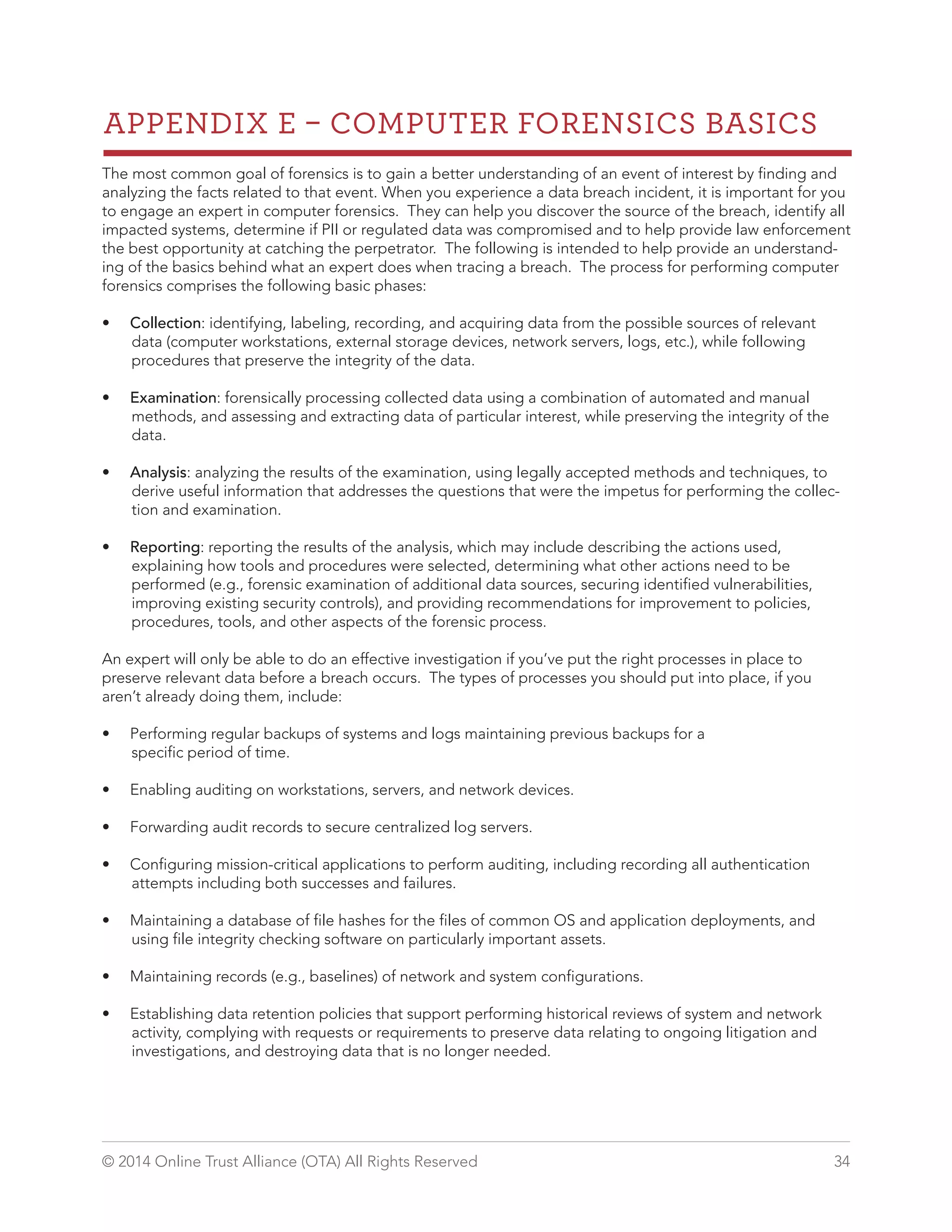 APPENDIX E  COMPUTER FORENSICS BASICS 
The most common goal of forensics is to gain a better understanding of an event of interest by finding and 
analyzing the facts related to that event. When you experience a data breach incident, it is important for you 
to engage an expert in computer forensics. They can help you discover the source of the breach, identify all 
impacted systems, determine if PII or regulated data was compromised and to help provide law enforcement 
the best opportunity at catching the perpetrator. The following is intended to help provide an understand-ing 
of the basics behind what an expert does when tracing a breach. The process for performing computer 
forensics comprises the following basic phases: 
• Collection: identifying, labeling, recording, and acquiring data from the possible sources of relevant 
data (computer workstations, external storage devices, network servers, logs, etc.), while following 
procedures that preserve the integrity of the data. 
• Examination: forensically processing collected data using a combination of automated and manual 
methods, and assessing and extracting data of particular interest, while preserving the integrity of the 
data. 
• Analysis: analyzing the results of the examination, using legally accepted methods and techniques, to 
derive useful information that addresses the questions that were the impetus for performing the collec-tion 
and examination. 
• Reporting: reporting the results of the analysis, which may include describing the actions used, 
explaining how tools and procedures were selected, determining what other actions need to be 
performed (e.g., forensic examination of additional data sources, securing identified vulnerabilities, 
improving existing security controls), and providing recommendations for improvement to policies, 
procedures, tools, and other aspects of the forensic process. 
An expert will only be able to do an effective investigation if you’ve put the right processes in place to 
preserve relevant data before a breach occurs. The types of processes you should put into place, if you 
aren’t already doing them, include: 
• Performing regular backups of systems and logs maintaining previous backups for a 
specific period of time. 
• Enabling auditing on workstations, servers, and network devices. 
• Forwarding audit records to secure centralized log servers. 
• Configuring mission-critical applications to perform auditing, including recording all authentication 
attempts including both successes and failures. 
• Maintaining a database of file hashes for the files of common OS and application deployments, and 
using file integrity checking software on particularly important assets. 
• Maintaining records (e.g., baselines) of network and system configurations. 
• Establishing data retention policies that support performing historical reviews of system and network 
activity, complying with requests or requirements to preserve data relating to ongoing litigation and 
investigations, and destroying data that is no longer needed. 
© 2014 Online Trust Alliance (OTA) All Rights Reserved 34 
 