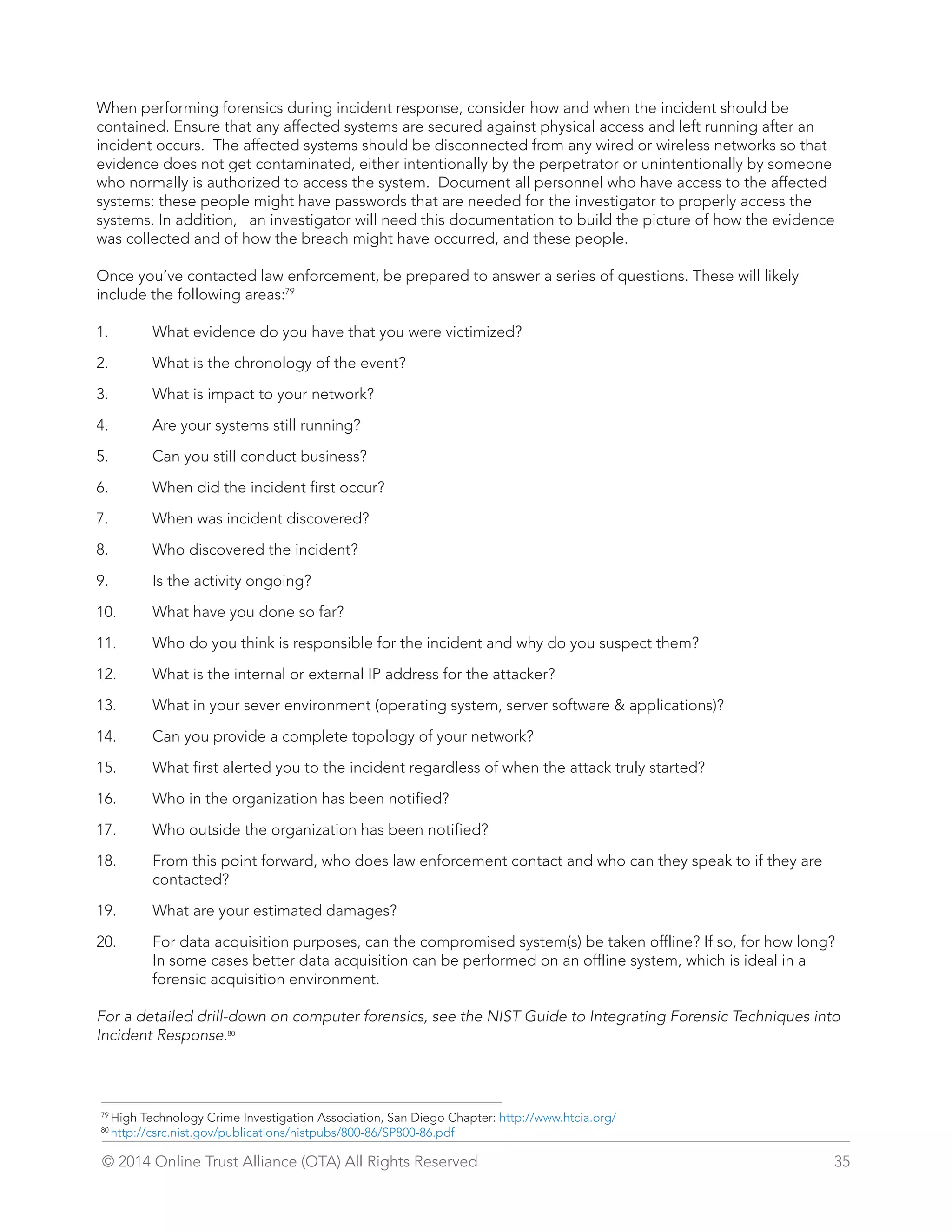 When performing forensics during incident response, consider how and when the incident should be 
contained. Ensure that any affected systems are secured against physical access and left running after an 
incident occurs. The affected systems should be disconnected from any wired or wireless networks so that 
evidence does not get contaminated, either intentionally by the perpetrator or unintentionally by someone 
who normally is authorized to access the system. Document all personnel who have access to the affected 
systems: these people might have passwords that are needed for the investigator to properly access the 
systems. In addition, an investigator will need this documentation to build the picture of how the evidence 
was collected and of how the breach might have occurred, and these people. 
Once you’ve contacted law enforcement, be prepared to answer a series of questions. These will likely 
include the following areas:79 
1. What evidence do you have that you were victimized? 
2. What is the chronology of the event? 
3. What is impact to your network? 
4. Are your systems still running? 
5. Can you still conduct business? 
6. When did the incident first occur? 
7. When was incident discovered? 
8. Who discovered the incident? 
9. Is the activity ongoing? 
10. What have you done so far? 
11. Who do you think is responsible for the incident and why do you suspect them? 
12. What is the internal or external IP address for the attacker? 
13. What in your sever environment (operating system, server software  applications)? 
14. Can you provide a complete topology of your network? 
15. What first alerted you to the incident regardless of when the attack truly started? 
16. Who in the organization has been notified? 
17. Who outside the organization has been notified? 
18. From this point forward, who does law enforcement contact and who can they speak to if they are 
contacted? 
19. What are your estimated damages? 
20. For data acquisition purposes, can the compromised system(s) be taken offline? If so, for how long? 
In some cases better data acquisition can be performed on an offline system, which is ideal in a 
forensic acquisition environment. 
For a detailed drill-down on computer forensics, see the NIST Guide to Integrating Forensic Techniques into 
Incident Response.80 
79 High Technology Crime Investigation Association, San Diego Chapter: http://www.htcia.org/ 
80 http://csrc.nist.gov/publications/nistpubs/800-86/SP800-86.pdf 
© 2014 Online Trust Alliance (OTA) All Rights Reserved 35 
 