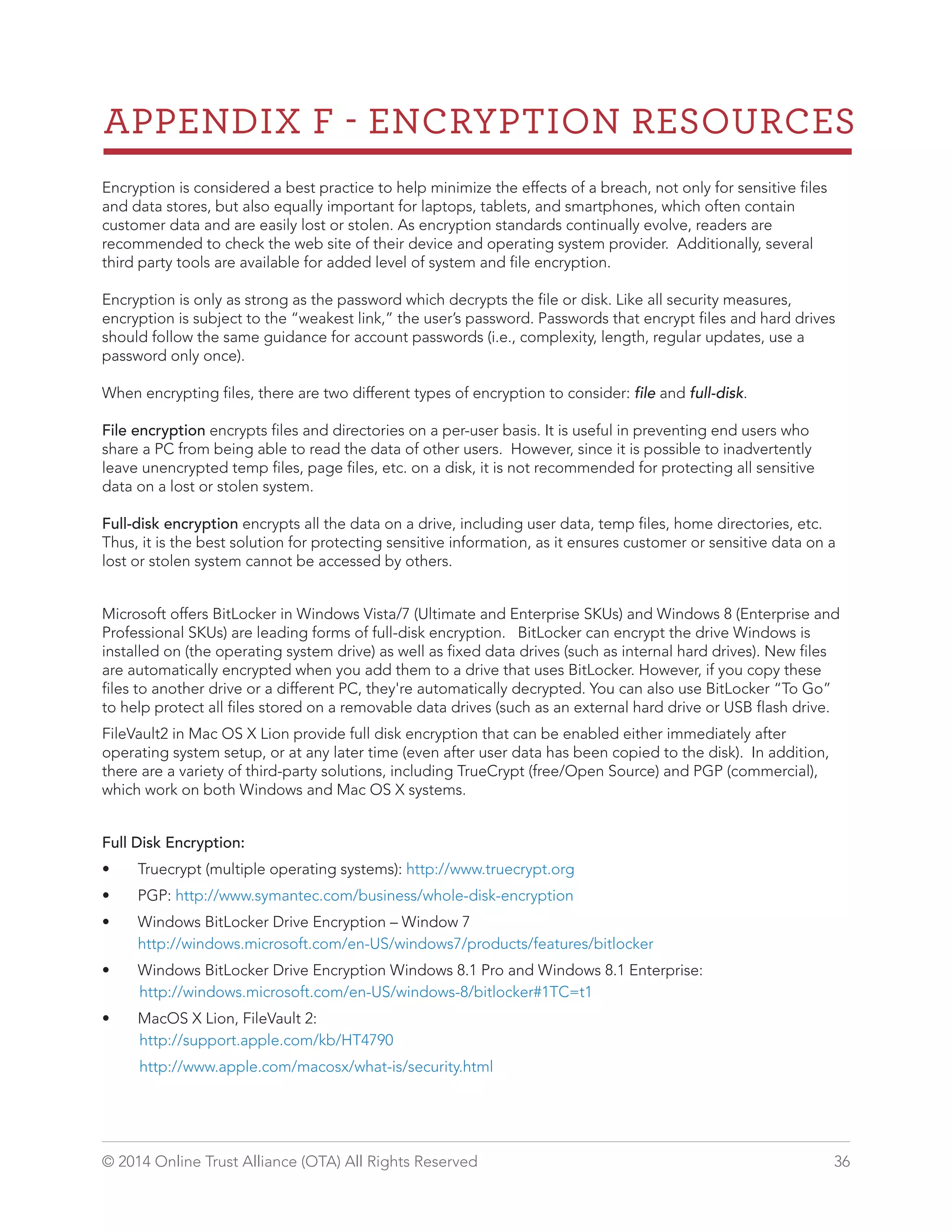 APPENDIX F  ENCRYPTION RESOURCES 
Encryption is considered a best practice to help minimize the effects of a breach, not only for sensitive files 
and data stores, but also equally important for laptops, tablets, and smartphones, which often contain 
customer data and are easily lost or stolen. As encryption standards continually evolve, readers are 
recommended to check the web site of their device and operating system provider. Additionally, several 
third party tools are available for added level of system and file encryption. 
Encryption is only as strong as the password which decrypts the file or disk. Like all security measures, 
encryption is subject to the “weakest link,” the user’s password. Passwords that encrypt files and hard drives 
should follow the same guidance for account passwords (i.e., complexity, length, regular updates, use a 
password only once). 
When encrypting files, there are two different types of encryption to consider: file and full-disk. 
File encryption encrypts files and directories on a per-user basis. It is useful in preventing end users who 
share a PC from being able to read the data of other users. However, since it is possible to inadvertently 
leave unencrypted temp files, page files, etc. on a disk, it is not recommended for protecting all sensitive 
data on a lost or stolen system. 
Full-disk encryption encrypts all the data on a drive, including user data, temp files, home directories, etc. 
Thus, it is the best solution for protecting sensitive information, as it ensures customer or sensitive data on a 
lost or stolen system cannot be accessed by others. 
Microsoft offers BitLocker in Windows Vista/7 (Ultimate and Enterprise SKUs) and Windows 8 (Enterprise and 
Professional SKUs) are leading forms of full-disk encryption. BitLocker can encrypt the drive Windows is 
installed on (the operating system drive) as well as fixed data drives (such as internal hard drives). New files 
are automatically encrypted when you add them to a drive that uses BitLocker. However, if you copy these 
files to another drive or a different PC, they're automatically decrypted. You can also use BitLocker “To Go” 
to help protect all files stored on a removable data drives (such as an external hard drive or USB flash drive. 
FileVault2 in Mac OS X Lion provide full disk encryption that can be enabled either immediately after 
operating system setup, or at any later time (even after user data has been copied to the disk). In addition, 
there are a variety of third-party solutions, including TrueCrypt (free/Open Source) and PGP (commercial), 
which work on both Windows and Mac OS X systems. 
Full Disk Encryption: 
• Truecrypt (multiple operating systems): http://www.truecrypt.org 
• PGP: http://www.symantec.com/business/whole-disk-encryption 
• Windows BitLocker Drive Encryption – Window 7 
http://windows.microsoft.com/en-US/windows7/products/features/bitlocker 
• Windows BitLocker Drive Encryption Windows 8.1 Pro and Windows 8.1 Enterprise: 
http://windows.microsoft.com/en-US/windows-8/bitlocker#1TC=t1 
• MacOS X Lion, FileVault 2: 
http://support.apple.com/kb/HT4790 
http://www.apple.com/macosx/what-is/security.html 
© 2014 Online Trust Alliance (OTA) All Rights Reserved 36 
 