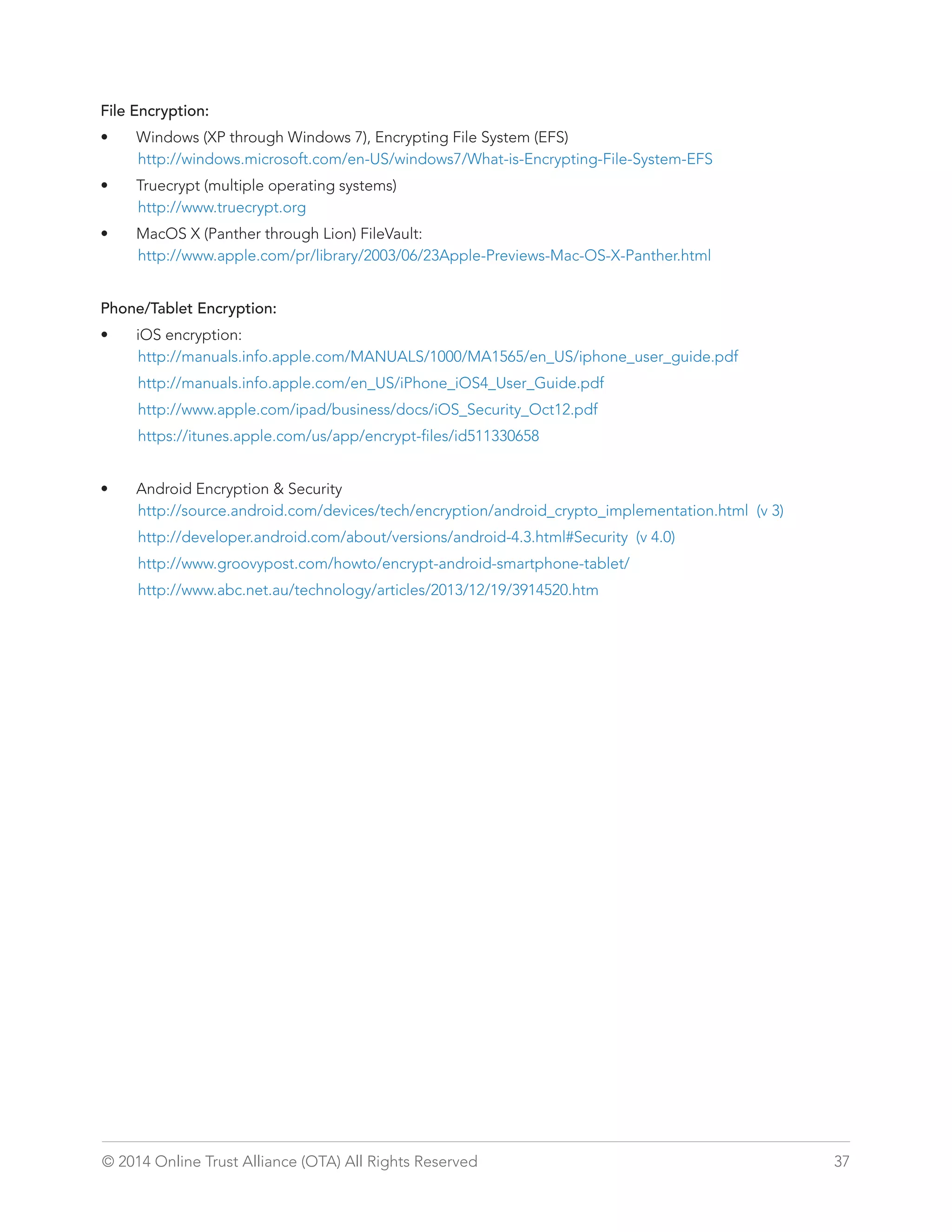 File Encryption: 
• Windows (XP through Windows 7), Encrypting File System (EFS) 
http://windows.microsoft.com/en-US/windows7/What-is-Encrypting-File-System-EFS 
• Truecrypt (multiple operating systems) 
http://www.truecrypt.org 
• MacOS X (Panther through Lion) FileVault: 
http://www.apple.com/pr/library/2003/06/23Apple-Previews-Mac-OS-X-Panther.html 
Phone/Tablet Encryption: 
• iOS encryption: 
http://manuals.info.apple.com/MANUALS/1000/MA1565/en_US/iphone_user_guide.pdf 
http://manuals.info.apple.com/en_US/iPhone_iOS4_User_Guide.pdf 
http://www.apple.com/ipad/business/docs/iOS_Security_Oct12.pdf 
https://itunes.apple.com/us/app/encrypt-files/id511330658 
• Android Encryption  Security 
http://source.android.com/devices/tech/encryption/android_crypto_implementation.html (v 3) 
http://developer.android.com/about/versions/android-4.3.html#Security (v 4.0) 
http://www.groovypost.com/howto/encrypt-android-smartphone-tablet/ 
http://www.abc.net.au/technology/articles/2013/12/19/3914520.htm 
© 2014 Online Trust Alliance (OTA) All Rights Reserved 37 
 