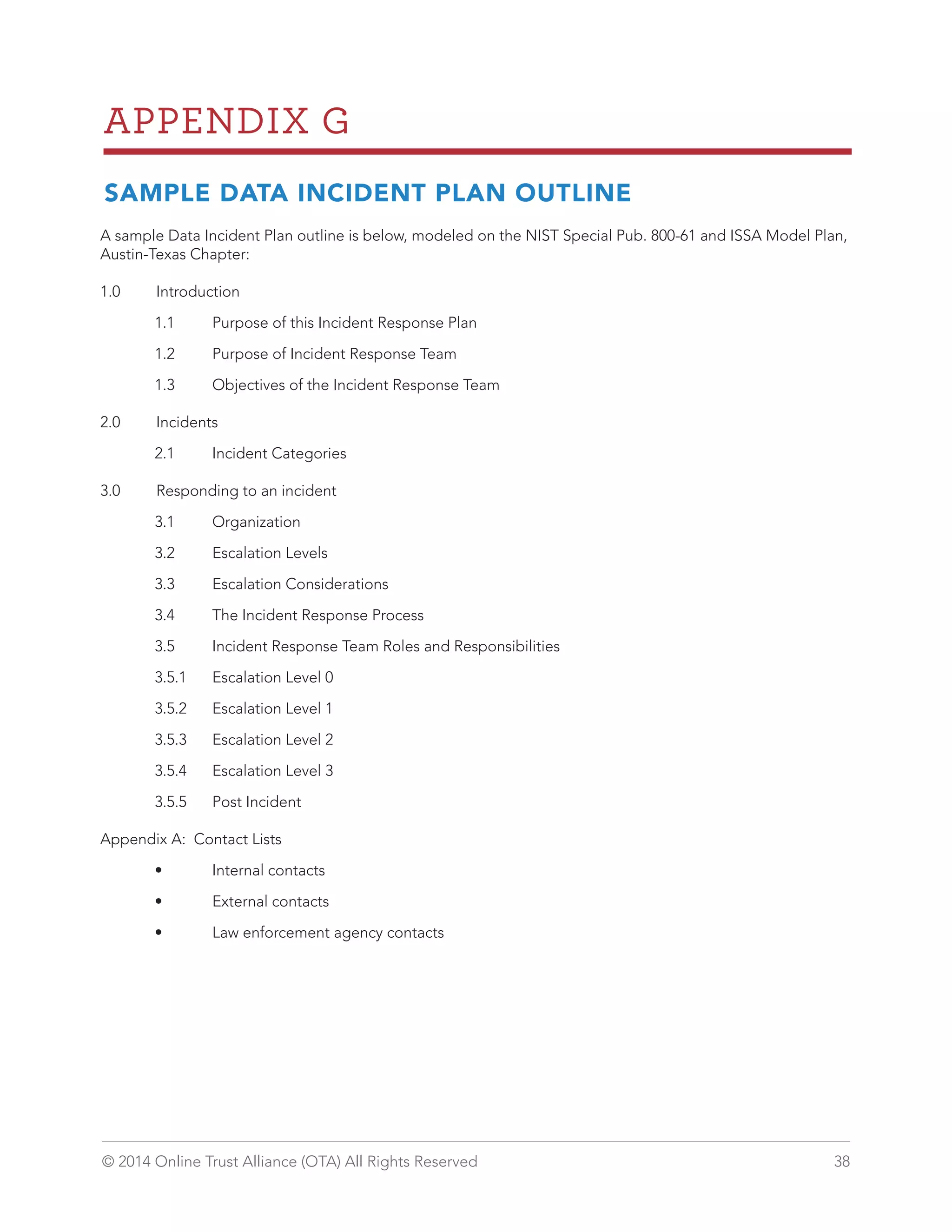 APPENDIX G 
SAMPLE DATA INCIDENT PLAN OUTLINE 
A sample Data Incident Plan outline is below, modeled on the NIST Special Pub. 800-61 and ISSA Model Plan, 
Austin-Texas Chapter: 
1.0 Introduction 
1.1 Purpose of this Incident Response Plan 
1.2 Purpose of Incident Response Team 
1.3 Objectives of the Incident Response Team 
2.0 Incidents 
2.1 Incident Categories 
3.0 Responding to an incident 
3.1 Organization 
3.2 Escalation Levels 
3.3 Escalation Considerations 
3.4 The Incident Response Process 
3.5 Incident Response Team Roles and Responsibilities 
3.5.1 Escalation Level 0 
3.5.2 Escalation Level 1 
3.5.3 Escalation Level 2 
3.5.4 Escalation Level 3 
3.5.5 Post Incident 
Appendix A: Contact Lists 
• Internal contacts 
• External contacts 
• Law enforcement agency contacts 
© 2014 Online Trust Alliance (OTA) All Rights Reserved 38 
 