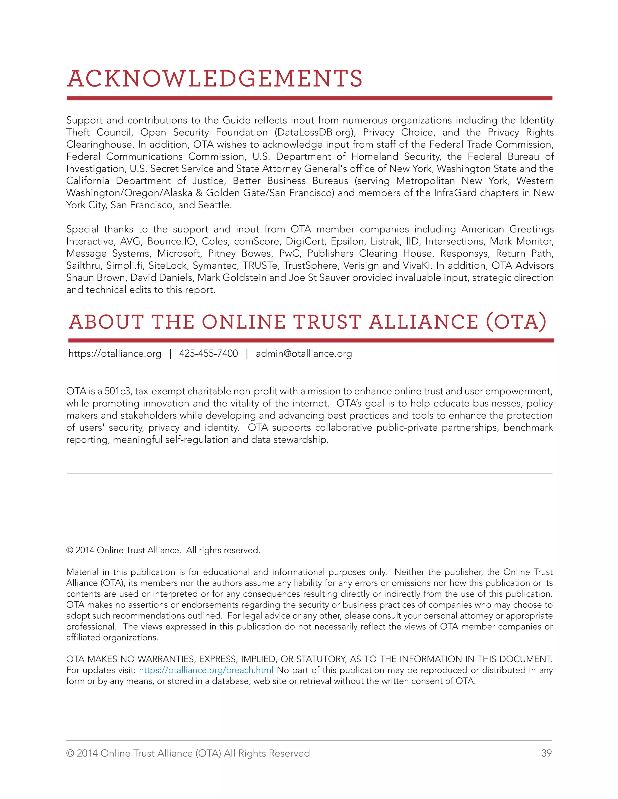 ACKNOWLEDGEMENTS 
Support and contributions to the Guide reflects input from numerous organizations including the Identity 
Theft Council, Open Security Foundation (DataLossDB.org), Privacy Choice, and the Privacy Rights 
Clearinghouse. In addition, OTA wishes to acknowledge input from staff of the Federal Trade Commission, 
Federal Communications Commission, U.S. Department of Homeland Security, the Federal Bureau of 
Investigation, U.S. Secret Service and State Attorney General's office of New York, Washington State and the 
California Department of Justice, Better Business Bureaus (serving Metropolitan New York, Western 
Washington/Oregon/Alaska  Golden Gate/San Francisco) and members of the InfraGard chapters in New 
York City, San Francisco, and Seattle. 
Special thanks to the support and input from OTA member companies including American Greetings 
Interactive, AVG, Bounce.IO, Coles, comScore, DigiCert, Epsilon, Listrak, IID, Intersections, Mark Monitor, 
Message Systems, Microsoft, Pitney Bowes, PwC, Publishers Clearing House, Responsys, Return Path, 
Sailthru, Simpli.fi, SiteLock, Symantec, TRUSTe, TrustSphere, Verisign and VivaKi. In addition, OTA Advisors 
Shaun Brown, David Daniels, Mark Goldstein and Joe St Sauver provided invaluable input, strategic direction 
and technical edits to this report. 
ABOUT THE ONLINE TRUST ALLIANCE OTA 
https://otalliance.org | 425-455-7400 | admin@otalliance.org 
OTA is a 501c3, tax-exempt charitable non-profit with a mission to enhance online trust and user empowerment, 
while promoting innovation and the vitality of the internet. OTA’s goal is to help educate businesses, policy 
makers and stakeholders while developing and advancing best practices and tools to enhance the protection 
of users' security, privacy and identity. OTA supports collaborative public-private partnerships, benchmark 
reporting, meaningful self-regulation and data stewardship. 
© 2014 Online Trust Alliance. All rights reserved. 
Material in this publication is for educational and informational purposes only. Neither the publisher, the Online Trust 
Alliance (OTA), its members nor the authors assume any liability for any errors or omissions nor how this publication or its 
contents are used or interpreted or for any consequences resulting directly or indirectly from the use of this publication. 
OTA makes no assertions or endorsements regarding the security or business practices of companies who may choose to 
adopt such recommendations outlined. For legal advice or any other, please consult your personal attorney or appropriate 
professional. The views expressed in this publication do not necessarily reflect the views of OTA member companies or 
affiliated organizations. 
OTA MAKES NO WARRANTIES, EXPRESS, IMPLIED, OR STATUTORY, AS TO THE INFORMATION IN THIS DOCUMENT. 
For updates visit: https://otalliance.org/breach.html No part of this publication may be reproduced or distributed in any 
form or by any means, or stored in a database, web site or retrieval without the written consent of OTA. 
© 2014 Online Trust Alliance (OTA) All Rights Reserved 39 
