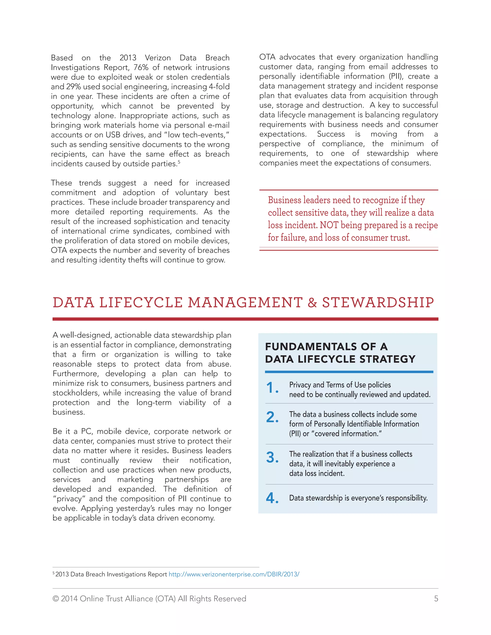 Based on the 2013 Verizon Data Breach 
Investigations Report, 76% of network intrusions 
were due to exploited weak or stolen credentials 
and 29% used social engineering, increasing 4-fold 
in one year. These incidents are often a crime of 
opportunity, which cannot be prevented by 
technology alone. Inappropriate actions, such as 
bringing work materials home via personal e-mail 
accounts or on USB drives, and “low tech-events,” 
such as sending sensitive documents to the wrong 
recipients, can have the same effect as breach 
incidents caused by outside parties.5 
These trends suggest a need for increased 
commitment and adoption of voluntary best 
practices. These include broader transparency and 
more detailed reporting requirements. As the 
result of the increased sophistication and tenacity 
of international crime syndicates, combined with 
the proliferation of data stored on mobile devices, 
OTA expects the number and severity of breaches 
and resulting identity thefts will continue to grow. 
OTA advocates that every organization handling 
customer data, ranging from email addresses to 
personally identifiable information (PII), create a 
data management strategy and incident response 
plan that evaluates data from acquisition through 
use, storage and destruction. A key to successful 
data lifecycle management is balancing regulatory 
requirements with business needs and consumer 
expectations. Success is moving from a 
perspective of compliance, the minimum of 
requirements, to one of stewardship where 
companies meet the expectations of consumers. 
Business leaders need to recognize if they 
collect sensitive data, they will realize a data 
loss incident. NOT being prepared is a recipe 
for failure, and loss of consumer trust. 
DATA LIFECYCLE MANAGEMENT & STEWARDSHIP 
A well-designed, actionable data stewardship plan 
is an essential factor in compliance, demonstrating 
that a firm or organization is willing to take 
reasonable steps to protect data from abuse. 
Furthermore, developing a plan can help to 
minimize risk to consumers, business partners and 
stockholders, while increasing the value of brand 
protection and the long-term viability of a 
business. 
Be it a PC, mobile device, corporate network or 
data center, companies must strive to protect their 
data no matter where it resides. Business leaders 
must continually review their notification, 
collection and use practices when new products, 
services and marketing partnerships are 
developed and expanded. The definition of 
“privacy” and the composition of PII continue to 
evolve. Applying yesterday’s rules may no longer 
be applicable in today’s data driven economy. 
FUNDAMENTALS OF A 
DATA LIFECYCLE STRATEGY 
Privacy and Terms of Use policies 
need to be continually reviewed and updated. 1. 
The data a business collects include some 
form of Personally Identifiable Information 
(PII) or “covered information.” 
2. 
3. 
The realization that if a business collects 
data, it will inevitably experience a 
data loss incident. 
4. Data stewardship is everyone’s responsibility. 
5 2013 Data Breach Investigations Report http://www.verizonenterprise.com/DBIR/2013/ 
© 2014 Online Trust Alliance (OTA) All Rights Reserved 5 
 