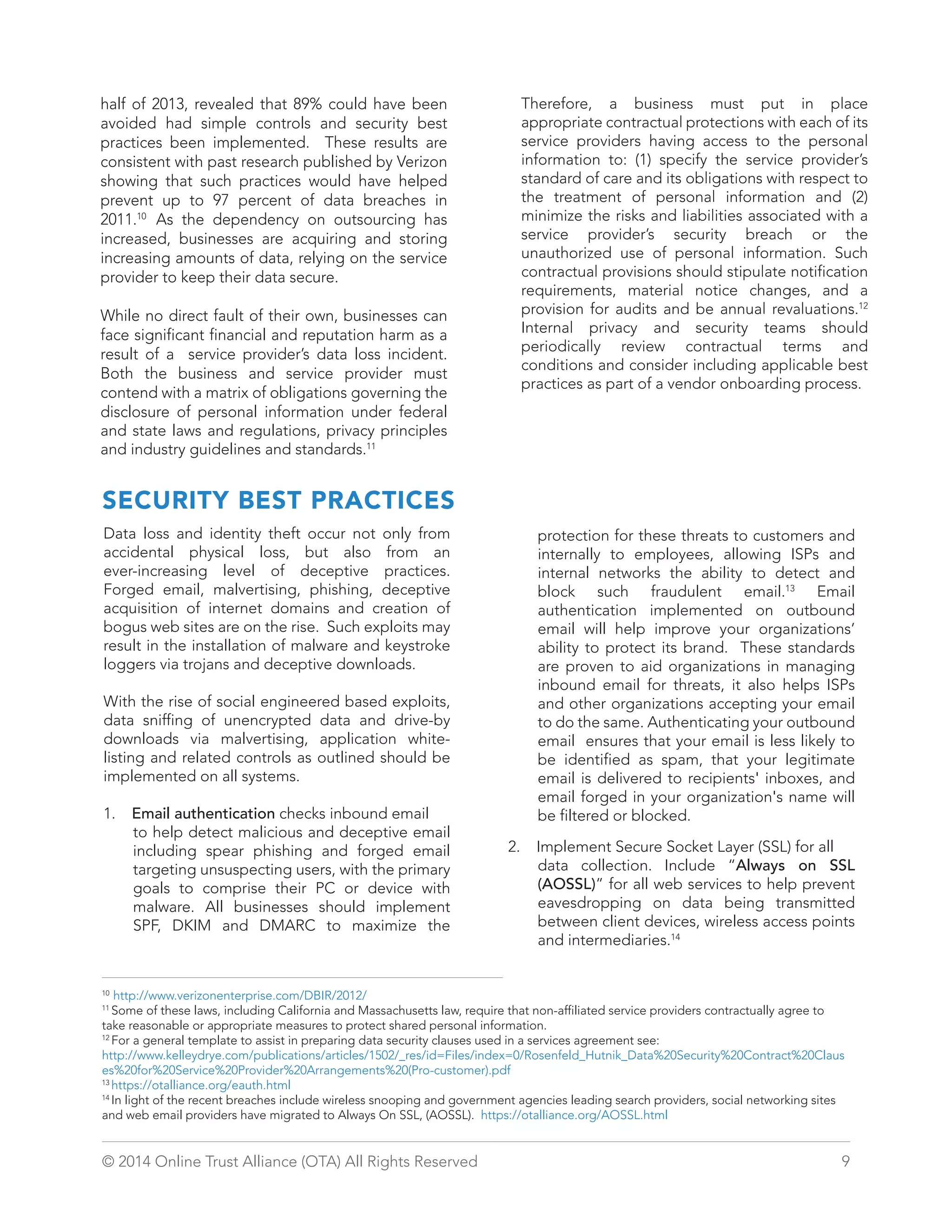 half of 2013, revealed that 89% could have been 
avoided had simple controls and security best 
practices been implemented. These results are 
consistent with past research published by Verizon 
showing that such practices would have helped 
prevent up to 97 percent of data breaches in 
2011.10 As the dependency on outsourcing has 
increased, businesses are acquiring and storing 
increasing amounts of data, relying on the service 
provider to keep their data secure. 
While no direct fault of their own, businesses can 
face significant financial and reputation harm as a 
result of a service provider’s data loss incident. 
Both the business and service provider must 
contend with a matrix of obligations governing the 
disclosure of personal information under federal 
and state laws and regulations, privacy principles 
and industry guidelines and standards.11 
Therefore, a business must put in place 
appropriate contractual protections with each of its 
service providers having access to the personal 
information to: (1) specify the service provider’s 
standard of care and its obligations with respect to 
the treatment of personal information and (2) 
minimize the risks and liabilities associated with a 
service provider’s security breach or the 
unauthorized use of personal information. Such 
contractual provisions should stipulate notification 
requirements, material notice changes, and a 
provision for audits and be annual revaluations.12 
Internal privacy and security teams should 
periodically review contractual terms and 
conditions and consider including applicable best 
practices as part of a vendor onboarding process. 
SECURITY BEST PRACTICES 
Data loss and identity theft occur not only from 
accidental physical loss, but also from an 
ever-increasing level of deceptive practices. 
Forged email, malvertising, phishing, deceptive 
acquisition of internet domains and creation of 
bogus web sites are on the rise. Such exploits may 
result in the installation of malware and keystroke 
loggers via trojans and deceptive downloads. 
With the rise of social engineered based exploits, 
data sniffing of unencrypted data and drive-by 
downloads via malvertising, application white-listing 
and related controls as outlined should be 
implemented on all systems. 
1. Email authentication checks inbound email 
to help detect malicious and deceptive email 
including spear phishing and forged email 
targeting unsuspecting users, with the primary 
goals to comprise their PC or device with 
malware. All businesses should implement 
SPF, DKIM and DMARC to maximize the 
protection for these threats to customers and 
internally to employees, allowing ISPs and 
internal networks the ability to detect and 
block such fraudulent email.13 Email 
authentication implemented on outbound 
email will help improve your organizations’ 
ability to protect its brand. These standards 
are proven to aid organizations in managing 
inbound email for threats, it also helps ISPs 
and other organizations accepting your email 
to do the same. Authenticating your outbound 
email ensures that your email is less likely to 
be identified as spam, that your legitimate 
email is delivered to recipients' inboxes, and 
email forged in your organization's name will 
be filtered or blocked. 
2. Implement Secure Socket Layer (SSL) for all 
data collection. Include “Always on SSL 
(AOSSL)” for all web services to help prevent 
eavesdropping on data being transmitted 
between client devices, wireless access points 
and intermediaries.14 
10 http://www.verizonenterprise.com/DBIR/2012/ 
11 Some of these laws, including California and Massachusetts law, require that non-affiliated service providers contractually agree to 
take reasonable or appropriate measures to protect shared personal information. 
12 For a general template to assist in preparing data security clauses used in a services agreement see: 
http://www.kelleydrye.com/publications/articles/1502/_res/id=Files/index=0/Rosenfeld_Hutnik_Data%20Security%20Contract%20Claus 
es%20for%20Service%20Provider%20Arrangements%20(Pro-customer).pdf 
13 https://otalliance.org/eauth.html 
14 In light of the recent breaches include wireless snooping and government agencies leading search providers, social networking sites 
and web email providers have migrated to Always On SSL, (AOSSL). https://otalliance.org/AOSSL.html 
© 2014 Online Trust Alliance (OTA) All Rights Reserved 9 
 