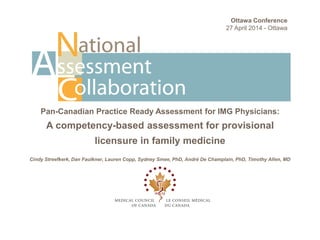 Pan-Canadian Practice Ready Assessment for IMG Physicians:
A competency-based assessment for provisional
licensure in family medicine
Cindy Streefkerk, Dan Faulkner, Lauren Copp, Sydney Smee, PhD, André De Champlain, PhD, Timothy Allen, MD
Ottawa Conference
27 April 2014 - Ottawa
 