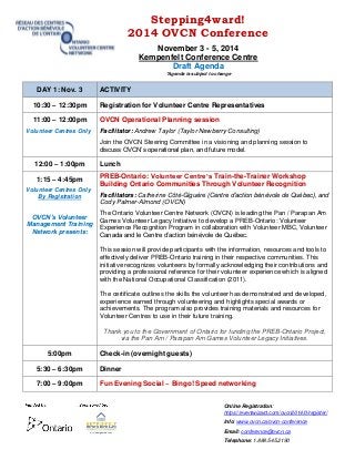 Stepping4ward! 
2014 OVCN Conference 
November 3 - 5, 2014 
Kempenfelt Conference Centre 
Draft Agenda 
*Agenda is subject to change 
Online Registration: 
https://eventwizard.com/ovcn2014/0/register/ 
Info: www.ovcn.ca/ovcn-conference 
Email: conference@ovcn.ca 
Telephone: 1.888.545.2190 
DAY 1: Nov. 3 ACTIVITY 10:30 – 12:30pm Registration for Volunteer Centre Representatives 11:00 – 12:00pm Volunteer Centres Only OVCN Operational Planning session Facilitator: Andrew Taylor (Taylor Newberry Consulting) Join the OVCN Steering Committee in a visioning and planning session to discuss OVCN’s operational plan, and future model. 12:00 – 1:00pm Lunch 
1:15 – 4:45pm 
Volunteer Centres Only 
By Registration 
OVCN’s Volunteer Management Training Network presents: 
PREB-Ontario: Volunteer Centre’s Train-the-Trainer Workshop 
Building Ontario Communities Through Volunteer Recognition 
Facilitators: Catherine Côté-Giguère (Centre d’action bénévole de Québec), and Cody Palmer-Almond (OVCN) 
The Ontario Volunteer Centre Network (OVCN) is leading the Pan / Parapan Am Games Volunteer Legacy Initiative to develop a PREB-Ontario: Volunteer Experience Recognition Program in collaboration with Volunteer MBC, Volunteer Canada and le Centre d’action bénévole de Québec. 
This session will provide participants with the information, resources and tools to effectively deliver PREB-Ontario training in their respective communities. This initiative recognizes volunteers by formally acknowledging their contributions and providing a professional reference for their volunteer experience which is aligned with the National Occupational Classification (2011). 
The certificate outlines the skills the volunteer has demonstrated and developed, experience earned through volunteering and highlights special awards or achievements. The program also provides training materials and resources for Volunteer Centres to use in their future training. 
Thank you to the Government of Ontario for funding the PREB-Ontario Project, via the Pan Am / Parapan Am Games Volunteer Legacy Initiatives. 
5:00pm 
Check-in (overnight guests) 
5:30 – 6:30pm 
Dinner 
7:00 – 9:00pm 
Fun Evening Social ~ Bingo! Speed networking  