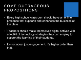 S O M E O U T R A G E O U S
P R O P O S I T I O N S
• Every high school classroom should have an online
presence that supports and enhances the business of
the class
• Teachers should make themselves digital natives with
a toolkit of technology strategies they can employ to
support the learning of their students.
• It’s not about just engagement. It’s higher order than
that.
 