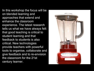 In this workshop the focus will be
on blended learning and
approaches that extend and
enhance the classroom
experience. The latest research
tells us what we have always felt:
that good teaching is critical to
student learning and that
feedback to students is also
critical. New technologies
provide teachers with powerful
tools to organise, collaborate and
give feedback and to re-envision
the classroom for the 21st
century learner.
 