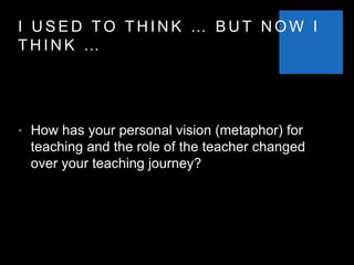 I U S E D T O T H I N K … B U T N O W I
T H I N K …
• How has your personal vision (metaphor) for
teaching and the role of the teacher changed
over your teaching journey?
 