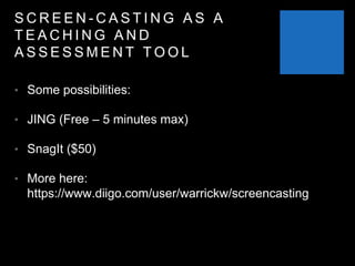 S C R E E N - C A S T I N G A S A
T E A C H I N G A N D
A S S E S S M E N T T O O L
• Some possibilities:
• JING (Free – 5 minutes max)
• SnagIt ($50)
• More here:
https://www.diigo.com/user/warrickw/screencasting
 