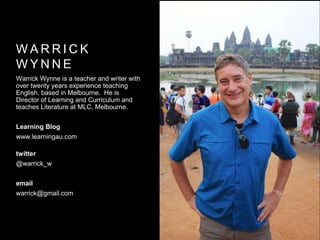 W A R R I C K
W Y N N E
Warrick Wynne is a teacher and writer with
over twenty years experience teaching
English, based in Melbourne. He is
Director of Learning and Curriculum and
teaches Literature at MLC, Melbourne.
Learning Blog
www.learningau.com
twitter
@warrick_w
email
warrick@gmail.com
 