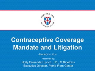 Presented by:
Contraceptive Coverage
Mandate and Litigation
January 31, 2014
Holly Fernandez Lynch, J.D., M.Bioethics
Executive Director, Petrie-Flom Center
 