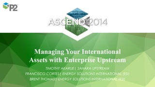 Managing Your International
Assets with Enterprise Upstream
TIMOTHY AKARUE| SAHARA UPSTREAM
FRANCISCO CORTES| ENERGY SOLUTIONS INTERNATIONAL (ESI)
BRENT THOMAS| ENERGY SOLUTIONS INTERNATIONAL (ESI)
 