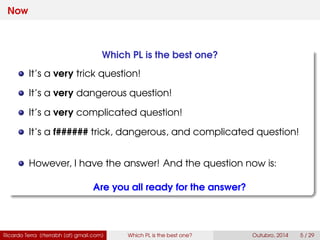 Now
Which PL is the best one?
It’s a very trick question!
It’s a very dangerous question!
It’s a very complicated question!
It’s a f###### trick, dangerous, and complicated question!
However, I have the answer! And the question now is:
Are you all ready for the answer?
Ricardo Terra (rterrabh [at] gmail.com) Which PL is the best one? September, 2016 5 / 29
 