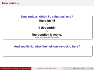 Now serious
Now serious, which PL is the best one?
There isn’t!!!
or
It depends!!!
or
The question is wrong.
(João Vitor Lacerda Guimaraes)
And you think: What the hell are we doing here?
Ricardo Terra (rterrabh [at] gmail.com) Which PL is the best one? September, 2016 10 / 29
 