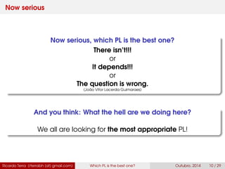 Now serious
Now serious, which PL is the best one?
There isn’t!!!
or
It depends!!!
or
The question is wrong.
(João Vitor Lacerda Guimaraes)
And you think: What the hell are we doing here?
We all are looking for the most appropriate PL!
Ricardo Terra (rterrabh [at] gmail.com) Which PL is the best one? September, 2016 10 / 29
 