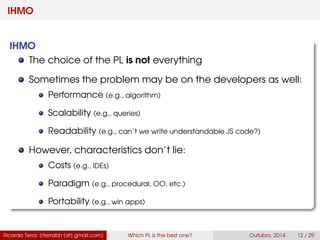 IHMO
IHMO
The choice of the PL is not everything
Sometimes the problem may be on the developers as well:
Performance (e.g., algorithm)
Scalability (e.g., queries)
Readability (e.g., can’t we write understandable JS code?)
However, characteristics don’t lie:
Costs (e.g., IDEs)
Paradigm (e.g., procedural, OO, etc.)
Portability (e.g., win apps)
Ricardo Terra (rterrabh [at] gmail.com) Which PL is the best one? September, 2016 12 / 29
 