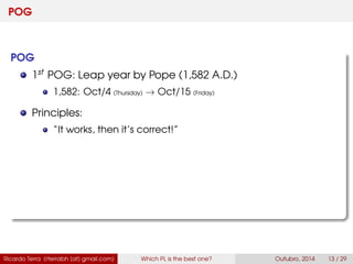 POG
POG
1st POG: Leap year by Pope (1,582 A.D.)
1,582: Oct/4 (Thursday) → Oct/15 (Friday)
Principles:
“It works, then it’s correct!”
Ricardo Terra (rterrabh [at] gmail.com) Which PL is the best one? September, 2016 13 / 29
 