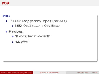 POG
POG
1st POG: Leap year by Pope (1,582 A.D.)
1,582: Oct/4 (Thursday) → Oct/15 (Friday)
Principles:
“It works, then it’s correct!”
“My Way!”
Ricardo Terra (rterrabh [at] gmail.com) Which PL is the best one? September, 2016 13 / 29
 