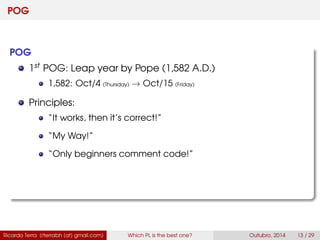 POG
POG
1st POG: Leap year by Pope (1,582 A.D.)
1,582: Oct/4 (Thursday) → Oct/15 (Friday)
Principles:
“It works, then it’s correct!”
“My Way!”
“Only beginners comment code!”
Ricardo Terra (rterrabh [at] gmail.com) Which PL is the best one? September, 2016 13 / 29
 
