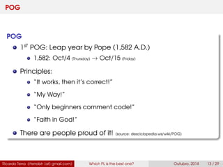 POG
POG
1st POG: Leap year by Pope (1,582 A.D.)
1,582: Oct/4 (Thursday) → Oct/15 (Friday)
Principles:
“It works, then it’s correct!”
“My Way!”
“Only beginners comment code!”
“Faith in God!”
There are people proud of it! (source: desciclopedia.ws/wiki/POG)
Ricardo Terra (rterrabh [at] gmail.com) Which PL is the best one? September, 2016 13 / 29
 