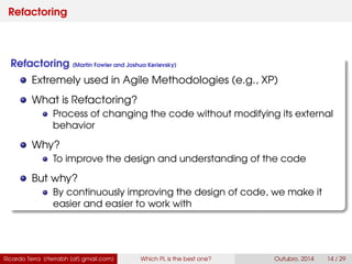 Refactoring
Refactoring (Martin Fowler and Joshua Kerievsky)
Extremely used in Agile Methodologies (e.g., XP)
What is Refactoring?
Process of changing the code without modifying its external
behavior
Why?
To improve the design and understanding of the code
But why?
By continuously improving the design of code, we make it
easier and easier to work with
Ricardo Terra (rterrabh [at] gmail.com) Which PL is the best one? September, 2016 14 / 29
 