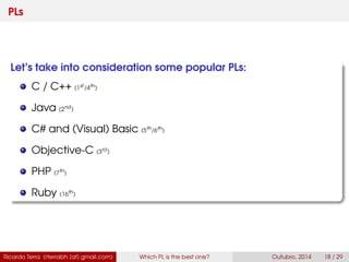 PLs
Let’s take into consideration some popular PLs:
C / C++ (2nd
/3rd
)
Java (1st
)
C# and (Visual) Basic (4th
/9th
)
Objective-C (14rd
)
PHP (7th
)
Ruby (12th
)
Ricardo Terra (rterrabh [at] gmail.com) Which PL is the best one? September, 2016 18 / 29
 
