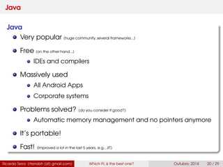 Java
Java
Very popular (huge community, several frameworks...)
Free (on the other hand...)
IDEs and compilers
Massively used
All Android Apps
Corporate systems
Problems solved? (do you consider it good?)
Automatic memory management and no pointers anymore
It’s portable!
Fast! (Improved a lot in the last 5 years, e.g., JIT)
Ricardo Terra (rterrabh [at] gmail.com) Which PL is the best one? September, 2016 20 / 29
 