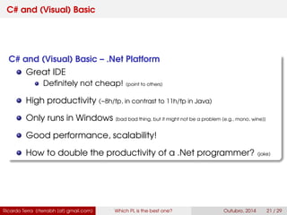 C# and (Visual) Basic
C# and (Visual) Basic – .Net Platform
Great IDE
Deﬁnitely not cheap! (point to others)
High productivity (~8h/fp, in contrast to 11h/fp in Java)
Only runs in Windows [bad bad thing, but it might not be a problem (e.g., mono, wine)]
Good performance, scalability!
How to double the productivity of a .Net programmer? (joke)
Ricardo Terra (rterrabh [at] gmail.com) Which PL is the best one? September, 2016 21 / 29
 