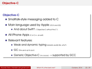 Objective-C
Objective-C
Smalltalk-style messaging added to C
It was the main language used by Apple (OS X and iOS)
And about Swift? (“Objective-C without the C”)
All iPhone Apps (C or C++, as well)
Relevant features:
Weak and dynamic typing (people usually like, why?)
GC (the use is up to you!)
Generic Objective-C (no cocoa) → supported by GCC
Ricardo Terra (rterrabh [at] gmail.com) Which PL is the best one? September, 2016 22 / 29
 