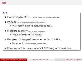 PHP
PHP
Everything free!!! (IDE, Compiler, Server, perhaps even developers...)
Popular (huge community, default for web hosting...)
Wiki, Joomla, WordPress, Facebook...
High productivity (such an easy language)
Weak and dynamic typing
People criticize performance and scalability
Facebook (the most accessed website ever)
How to double the number of PHP programmers? (joke)
Ricardo Terra (rterrabh [at] gmail.com) Which PL is the best one? September, 2016 23 / 29
 