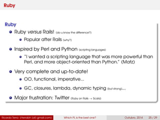 Ruby
Ruby
Ruby versus Rails! (do u know the difference?)
Popular after Rails (why?)
Inspired by Perl and Python (scripting languages)
“I wanted a scripting language that was more powerful than
Perl, and more object-oriented than Python.” (Matz)
Very complete and up-to-date!
OO, functional, imperative...
GC, closures, lambda, dynamic typing (but strong)...
Major frustration: Twitter (Ruby on Rails → Scala)
Ricardo Terra (rterrabh [at] gmail.com) Which PL is the best one? September, 2016 25 / 29
 