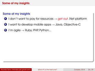 Some of my insights
Some of my insights
1 I don’t want to pay for resources → get out .Net platform
2 I want to develop mobile apps → Java, Swift
3 I’m agile → Ruby, PHP, Python...
Ricardo Terra (rterrabh [at] gmail.com) Which PL is the best one? September, 2016 26 / 29
 