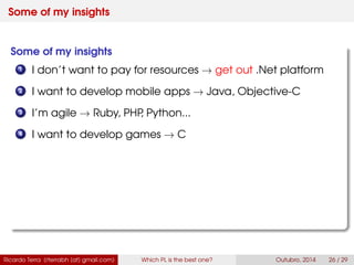 Some of my insights
Some of my insights
1 I don’t want to pay for resources → get out .Net platform
2 I want to develop mobile apps → Java, Swift
3 I’m agile → Ruby, PHP, Python...
4 I want to develop games → C
Ricardo Terra (rterrabh [at] gmail.com) Which PL is the best one? September, 2016 26 / 29
 