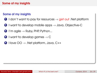 Some of my insights
Some of my insights
1 I don’t want to pay for resources → get out .Net platform
2 I want to develop mobile apps → Java, Swift
3 I’m agile → Ruby, PHP, Python...
4 I want to develop games → C
5 I love OO → .Net platform, Java, C++
Ricardo Terra (rterrabh [at] gmail.com) Which PL is the best one? September, 2016 26 / 29
 
