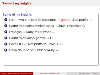 Some of my insights
Some of my insights
1 I don’t want to pay for resources → get out .Net platform
2 I want to develop mobile apps → Java, Swift
3 I’m agile → Ruby, PHP, Python...
4 I want to develop games → C
5 I love OO → .Net platform, Java, C++
6 I’m in doubt about PHP or Ruby →
Ricardo Terra (rterrabh [at] gmail.com) Which PL is the best one? September, 2016 26 / 29
 