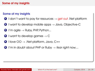 Some of my insights
Some of my insights
1 I don’t want to pay for resources → get out .Net platform
2 I want to develop mobile apps → Java, Swift
3 I’m agile → Ruby, PHP, Python...
4 I want to develop games → C
5 I love OO → .Net platform, Java, C++
6 I’m in doubt about PHP or Ruby → fear right now....
Ricardo Terra (rterrabh [at] gmail.com) Which PL is the best one? September, 2016 26 / 29
 