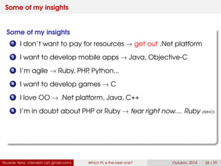 Some of my insights
Some of my insights
1 I don’t want to pay for resources → get out .Net platform
2 I want to develop mobile apps → Java, Swift
3 I’m agile → Ruby, PHP, Python...
4 I want to develop games → C
5 I love OO → .Net platform, Java, C++
6 I’m in doubt about PHP or Ruby → fear right now.... Ruby (IMHO)
Ricardo Terra (rterrabh [at] gmail.com) Which PL is the best one? September, 2016 26 / 29
 