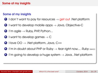 Some of my insights
Some of my insights
1 I don’t want to pay for resources → get out .Net platform
2 I want to develop mobile apps → Java, Swift
3 I’m agile → Ruby, PHP, Python...
4 I want to develop games → C
5 I love OO → .Net platform, Java, C++
6 I’m in doubt about PHP or Ruby → fear right now.... Ruby (IMHO)
7 I’m going to develop a huge system → Java, .Net platform
Ricardo Terra (rterrabh [at] gmail.com) Which PL is the best one? September, 2016 26 / 29
 