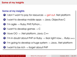 Some of my insights
Some of my insights
1 I don’t want to pay for resources → get out .Net platform
2 I want to develop mobile apps → Java, Swift
3 I’m agile → Ruby, PHP, Python...
4 I want to develop games → C
5 I love OO → .Net platform, Java, C++
6 I’m in doubt about PHP or Ruby → fear right now.... Ruby (IMHO)
7 I’m going to develop a huge system → Java, .Net platform
8 I want to be rich → forget about PHP
Ricardo Terra (rterrabh [at] gmail.com) Which PL is the best one? September, 2016 26 / 29
 