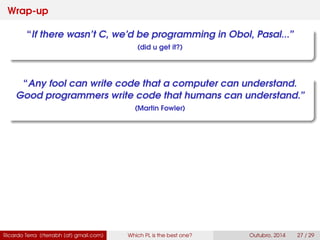Wrap-up
“If there wasn’t C, we’d be programming in Obol, Pasal...”
(did u get it?)
“Any fool can write code that a computer can understand.
Good programmers write code that humans can understand.”
(Martin Fowler)
Ricardo Terra (rterrabh [at] gmail.com) Which PL is the best one? September, 2016 27 / 29
 