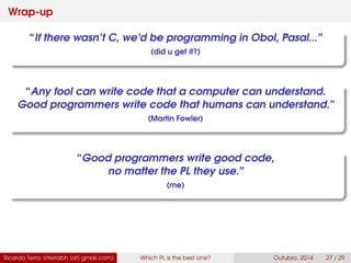 Wrap-up
“If there wasn’t C, we’d be programming in Obol, Pasal...”
(did u get it?)
“Any fool can write code that a computer can understand.
Good programmers write code that humans can understand.”
(Martin Fowler)
“Good programmers write good code,
no matter the PL they use.”
(me)
Ricardo Terra (rterrabh [at] gmail.com) Which PL is the best one? September, 2016 27 / 29
 
