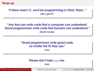 Wrap-up
“If there wasn’t C, we’d be programming in Obol, Pasal...”
(did u get it?)
“Any fool can write code that a computer can understand.
Good programmers write code that humans can understand.”
(Martin Fowler)
“Good programmers write good code,
no matter the PL they use.”
(me)
Please don’t hate (or kill) me.
(me)
Ricardo Terra (rterrabh [at] gmail.com) Which PL is the best one? September, 2016 27 / 29
 
